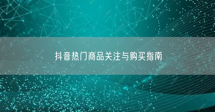 抖音热门商品关注与购买指南