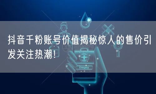 抖音千粉账号价值揭秘惊人的售价引发关注热潮！