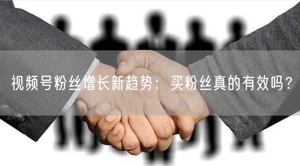 视频号粉丝增长新趋势：买粉丝真的有效吗？