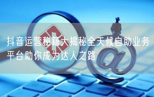 抖音运营秘籍大揭秘全天候自助业务平台助你成为达人之路