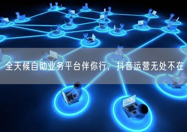 全天候自助业务平台伴你行，抖音运营无处不在