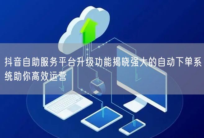 抖音自助服务平台升级功能揭晓强大的自动下单系统助你高效运营