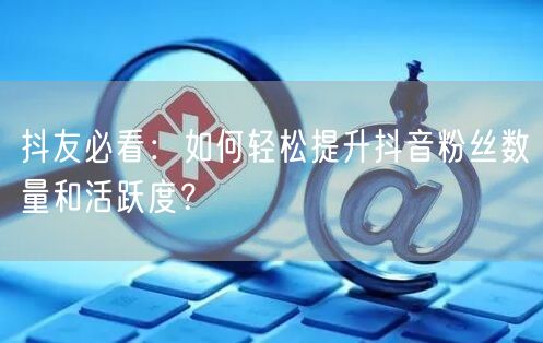 抖友必看：如何轻松提升抖音粉丝数量和活跃度？