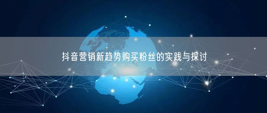 抖音营销新趋势购买粉丝的实践与探讨