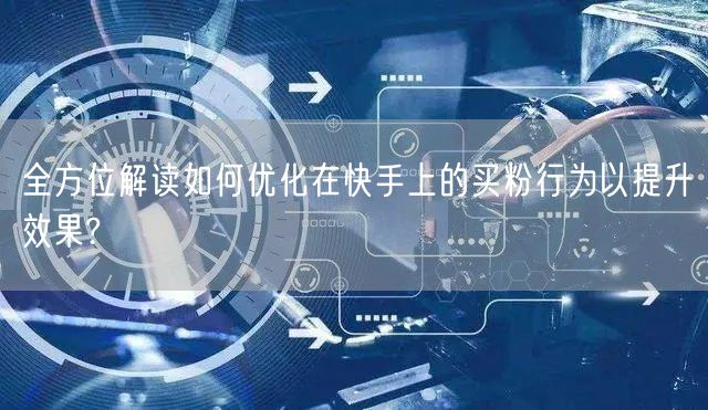 全方位解读如何优化在快手上的买粉行为以提升效果?