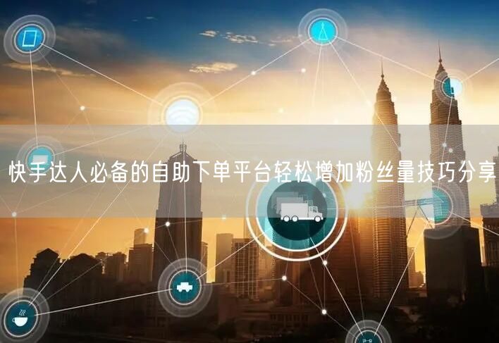 快手达人必备的自助下单平台轻松增加粉丝量技巧分享
