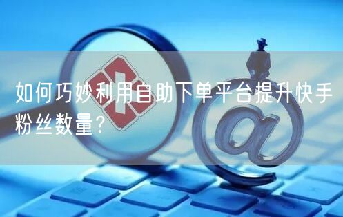 如何巧妙利用自助下单平台提升快手粉丝数量？