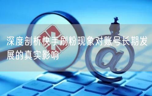 深度剖析快手刷粉现象对账号长期发展的真实影响
